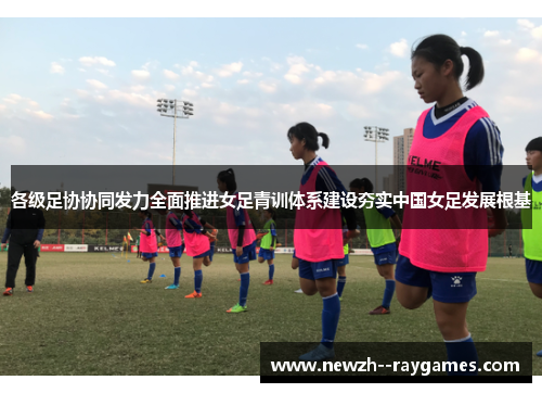 各级足协协同发力全面推进女足青训体系建设夯实中国女足发展根基 各级足协协同发力全面推进女足青训体系建设夯实中国女足发展根基