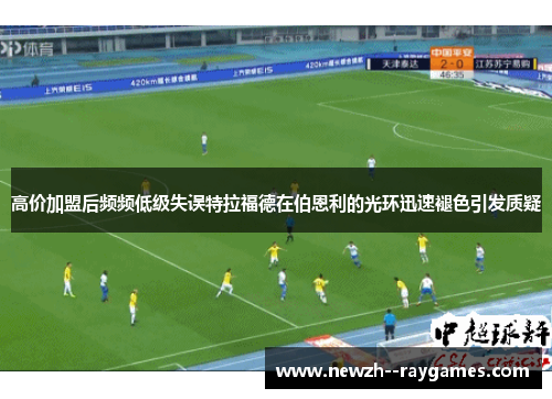 高价加盟后频频低级失误特拉福德在伯恩利的光环迅速褪色引发质疑 高价加盟后频频低级失误特拉福德在伯恩利的光环迅速褪色引发质疑