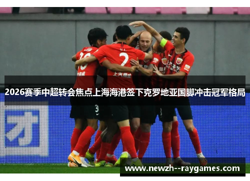 2026赛季中超转会焦点上海海港签下克罗地亚国脚冲击冠军格局 2026赛季中超转会焦点上海海港签下克罗地亚国脚冲击冠军格局